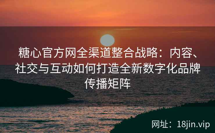 糖心官方网全渠道整合战略：内容、社交与互动如何打造全新数字化品牌传播矩阵