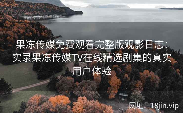 果冻传媒免费观看完整版观影日志：实录果冻传媒TV在线精选剧集的真实用户体验