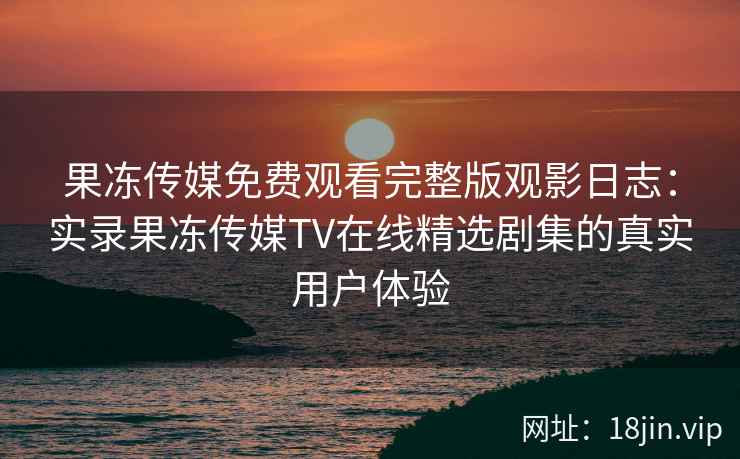 果冻传媒免费观看完整版观影日志：实录果冻传媒TV在线精选剧集的真实用户体验