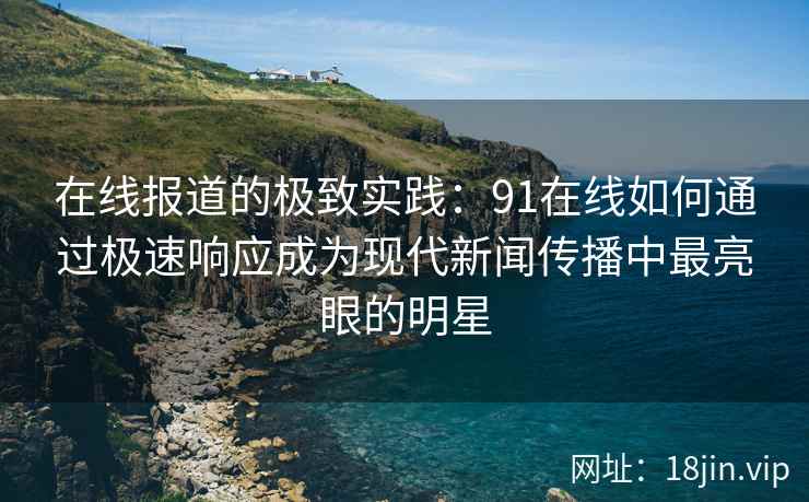 在线报道的极致实践：91在线如何通过极速响应成为现代新闻传播中最亮眼的明星