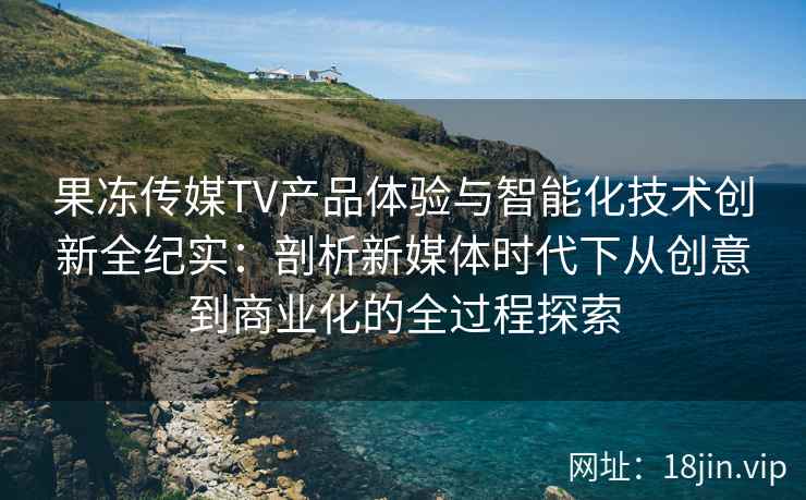 果冻传媒TV产品体验与智能化技术创新全纪实：剖析新媒体时代下从创意到商业化的全过程探索