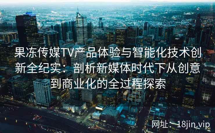 果冻传媒TV产品体验与智能化技术创新全纪实：剖析新媒体时代下从创意到商业化的全过程探索