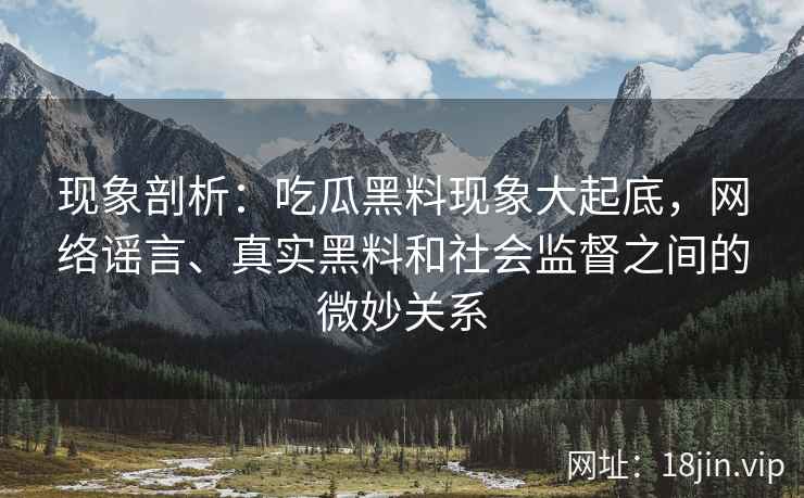 现象剖析：吃瓜黑料现象大起底，网络谣言、真实黑料和社会监督之间的微妙关系