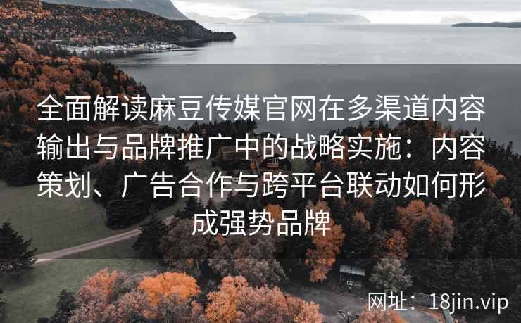全面解读麻豆传媒官网在多渠道内容输出与品牌推广中的战略实施：内容策划、广告合作与跨平台联动如何形成强势品牌