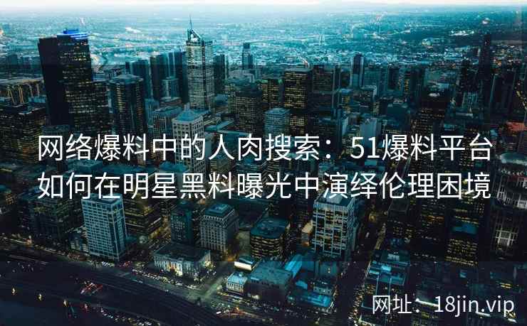 网络爆料中的人肉搜索：51爆料平台如何在明星黑料曝光中演绎伦理困境
