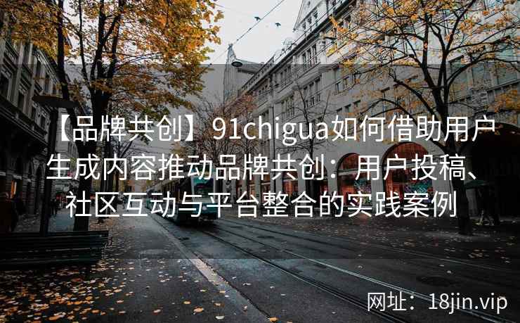 【品牌共创】91chigua如何借助用户生成内容推动品牌共创：用户投稿、社区互动与平台整合的实践案例