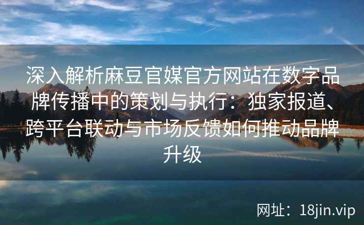 深入解析麻豆官媒官方网站在数字品牌传播中的策划与执行：独家报道、跨平台联动与市场反馈如何推动品牌升级