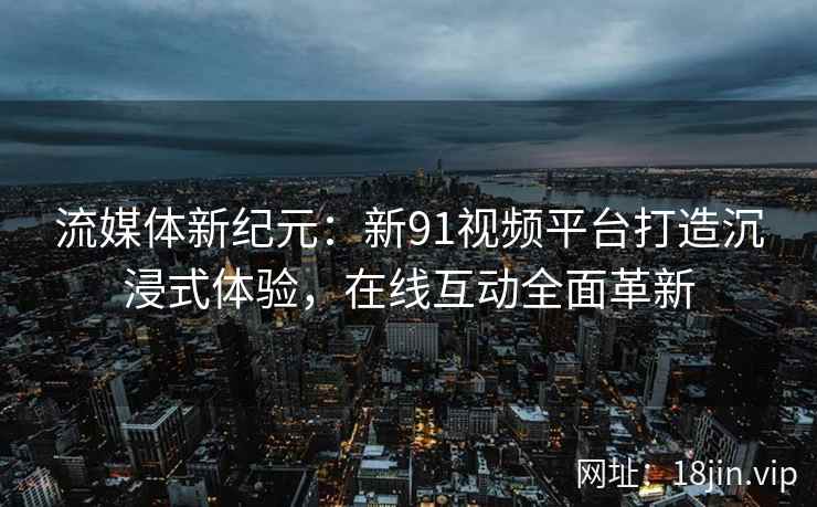 流媒体新纪元：新91视频平台打造沉浸式体验，在线互动全面革新
