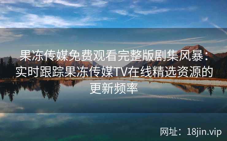 果冻传媒免费观看完整版剧集风暴：实时跟踪果冻传媒TV在线精选资源的更新频率