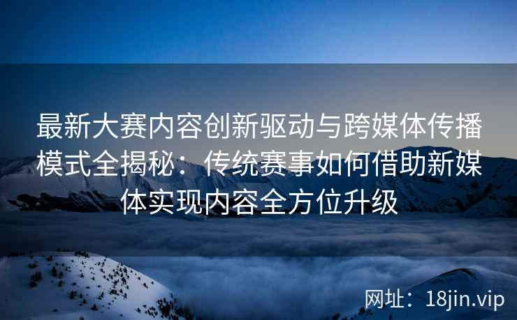 最新大赛内容创新驱动与跨媒体传播模式全揭秘：传统赛事如何借助新媒体实现内容全方位升级