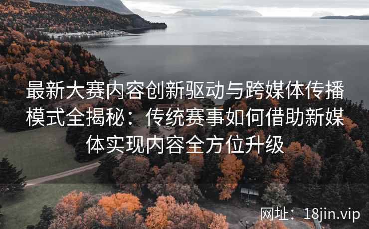 最新大赛内容创新驱动与跨媒体传播模式全揭秘：传统赛事如何借助新媒体实现内容全方位升级