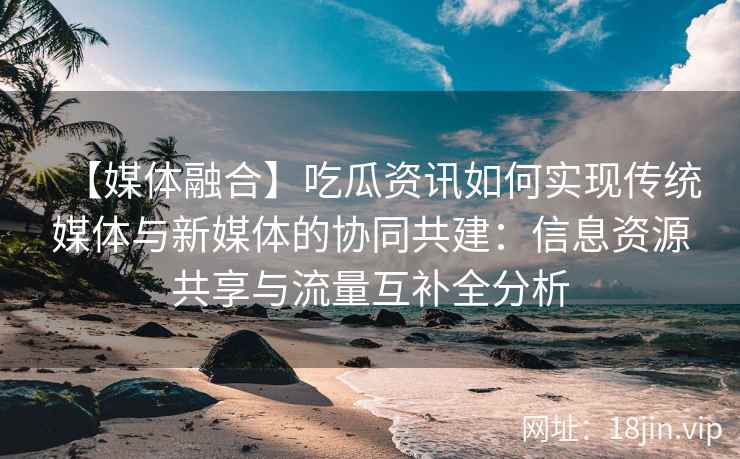 【媒体融合】吃瓜资讯如何实现传统媒体与新媒体的协同共建：信息资源共享与流量互补全分析
