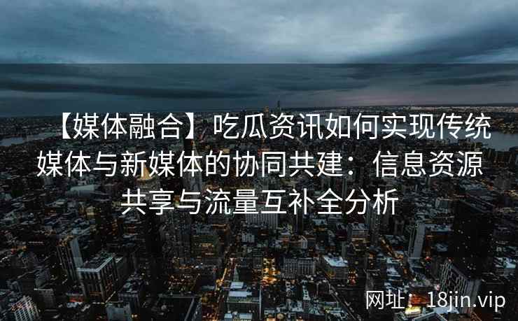 【媒体融合】吃瓜资讯如何实现传统媒体与新媒体的协同共建：信息资源共享与流量互补全分析