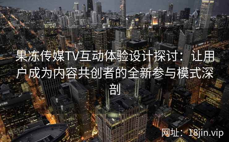 果冻传媒TV互动体验设计探讨：让用户成为内容共创者的全新参与模式深剖