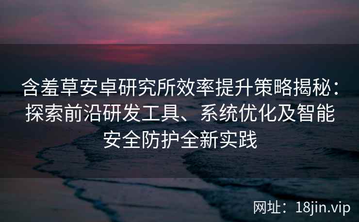 含羞草安卓研究所效率提升策略揭秘：探索前沿研发工具、系统优化及智能安全防护全新实践