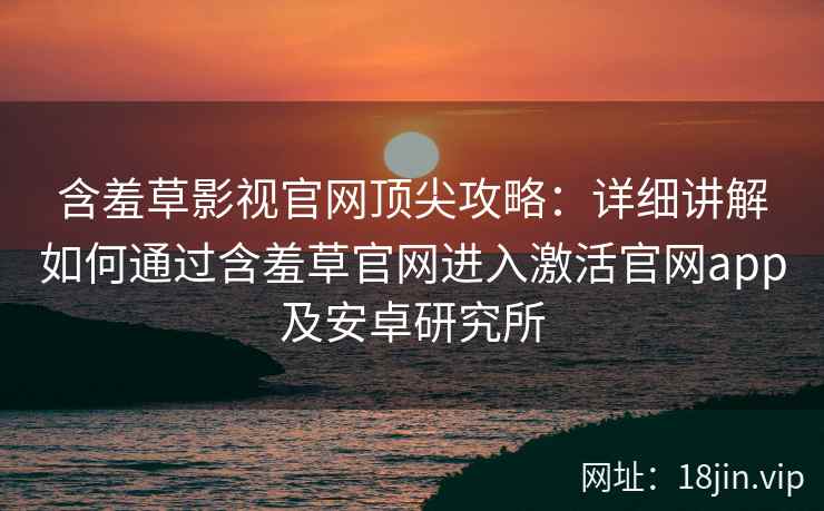 含羞草影视官网顶尖攻略：详细讲解如何通过含羞草官网进入激活官网app及安卓研究所