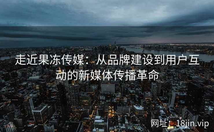 走近果冻传媒：从品牌建设到用户互动的新媒体传播革命