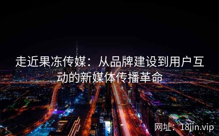 走近果冻传媒：从品牌建设到用户互动的新媒体传播革命