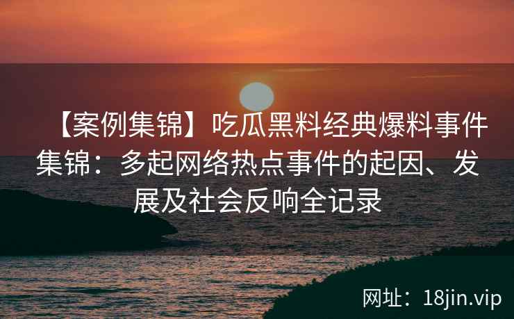 【案例集锦】吃瓜黑料经典爆料事件集锦：多起网络热点事件的起因、发展及社会反响全记录