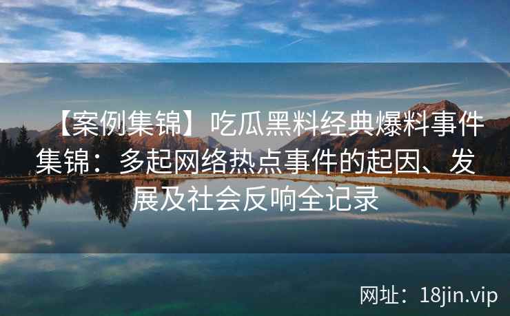【案例集锦】吃瓜黑料经典爆料事件集锦：多起网络热点事件的起因、发展及社会反响全记录