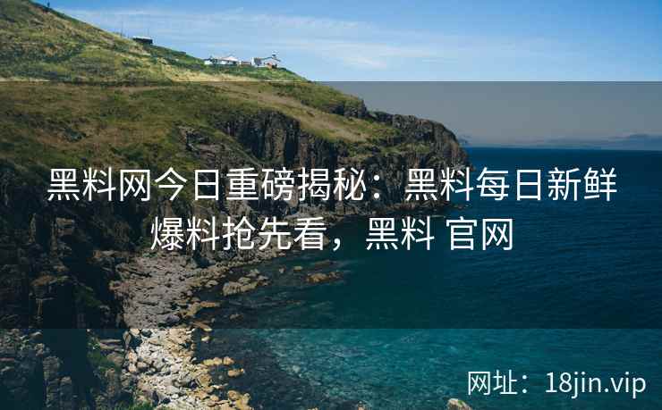 黑料网今日重磅揭秘：黑料每日新鲜爆料抢先看，黑料 官网