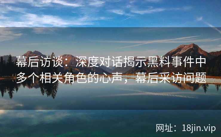 幕后访谈：深度对话揭示黑料事件中多个相关角色的心声，幕后采访问题