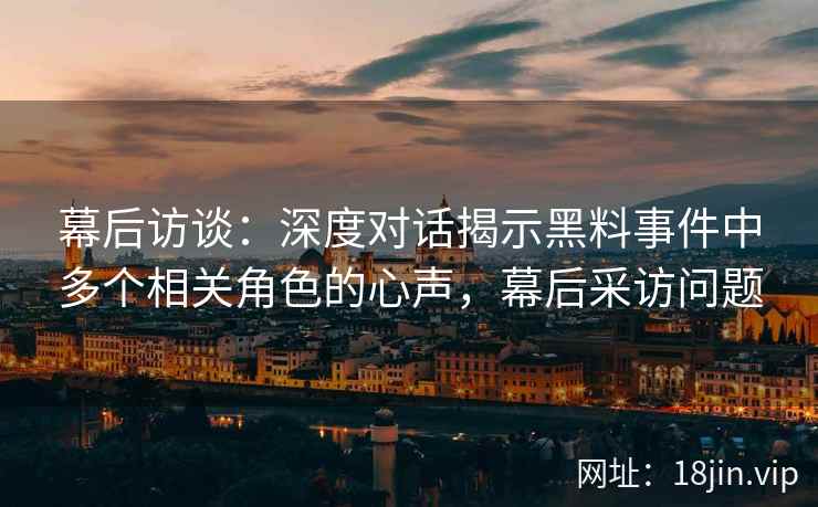 幕后访谈：深度对话揭示黑料事件中多个相关角色的心声，幕后采访问题