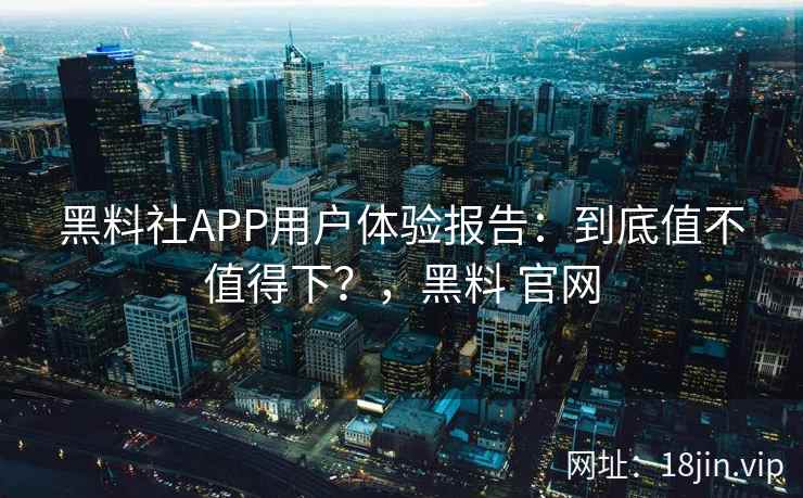 黑料社APP用户体验报告：到底值不值得下？，黑料 官网