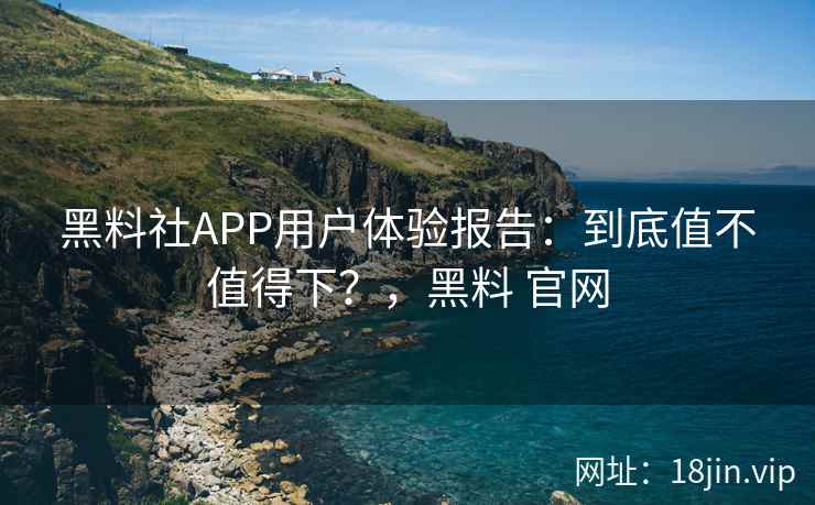 黑料社APP用户体验报告：到底值不值得下？，黑料 官网