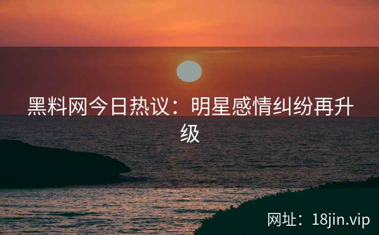黑料网今日热议：明星感情纠纷再升级