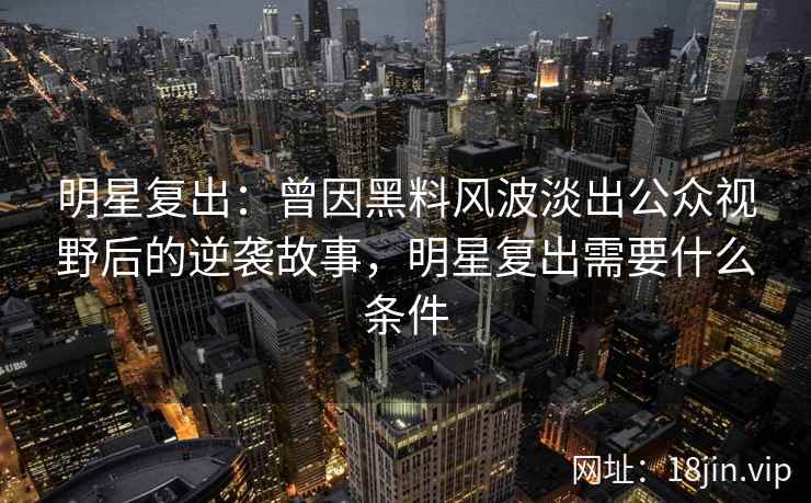 明星复出：曾因黑料风波淡出公众视野后的逆袭故事，明星复出需要什么条件