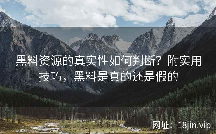 黑料资源的真实性如何判断？附实用技巧，黑料是真的还是假的