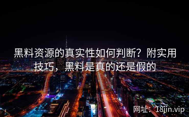黑料资源的真实性如何判断？附实用技巧，黑料是真的还是假的