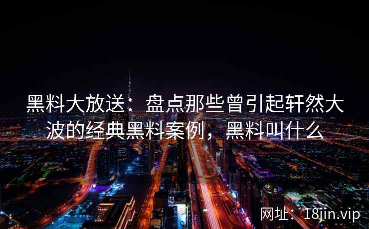 黑料大放送：盘点那些曾引起轩然大波的经典黑料案例，黑料叫什么
