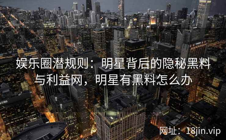 娱乐圈潜规则：明星背后的隐秘黑料与利益网，明星有黑料怎么办