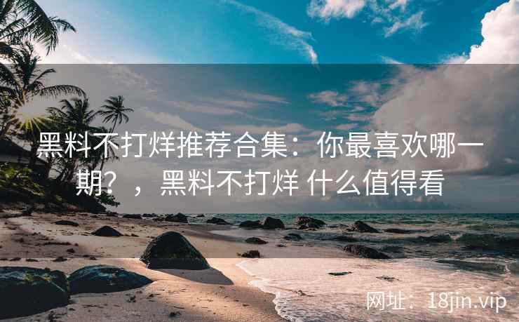 黑料不打烊推荐合集：你最喜欢哪一期？，黑料不打烊 什么值得看