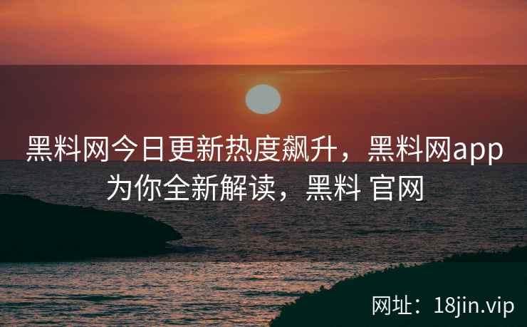 黑料网今日更新热度飙升，黑料网app为你全新解读，黑料 官网